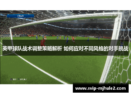 英甲球队战术调整策略解析 如何应对不同风格的对手挑战 英甲球队战术调整策略解析 如何应对不同风格的对手挑战