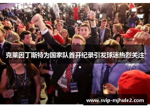 克莱因丁斯特为国家队首开纪录引发球迷热烈关注 克莱因丁斯特为国家队首开纪录引发球迷热烈关注