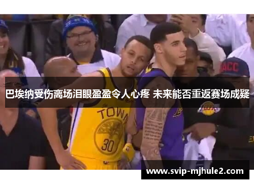 巴埃纳受伤离场泪眼盈盈令人心疼 未来能否重返赛场成疑