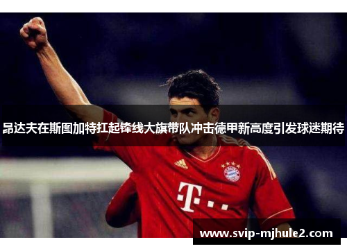 昂达夫在斯图加特扛起锋线大旗带队冲击德甲新高度引发球迷期待