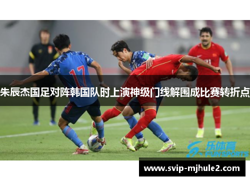 朱辰杰国足对阵韩国队时上演神级门线解围成比赛转折点