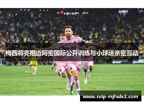 梅西将亮相迈阿密国际公开训练与小球迷亲密互动