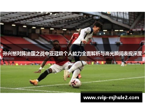 孙兴慜对阵法国之战中亚冠级个人能力全面解析与高光瞬间表现深度