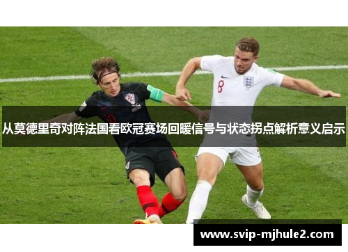 从莫德里奇对阵法国看欧冠赛场回暖信号与状态拐点解析意义启示 从莫德里奇对阵法国看欧冠赛场回暖信号与状态拐点解析意义启示